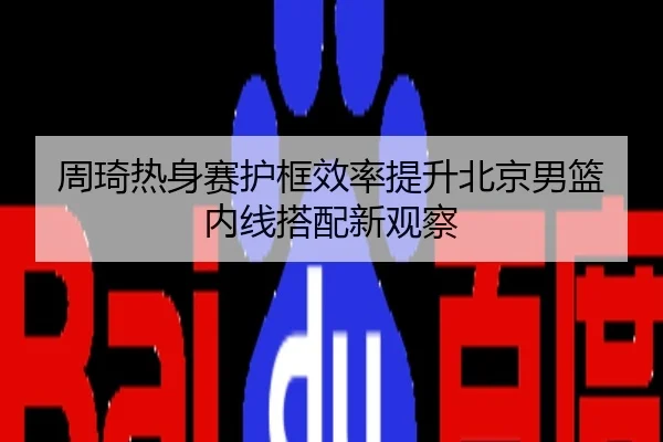 周琦热身赛护框效率提升北京男篮内线搭配新观察