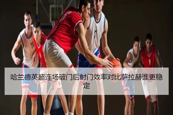 哈兰德英超连场破门后射门效率对比萨拉赫谁更稳定