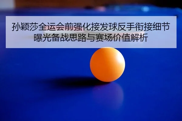 孙颖莎全运会前强化接发球反手衔接细节曝光备战思路与赛场价值解析