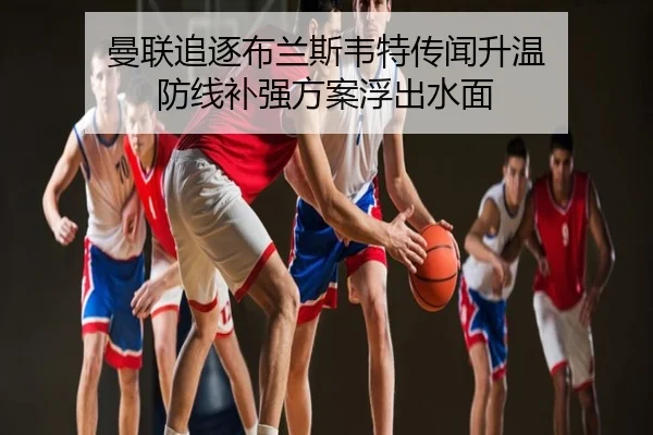 曼联追逐布兰斯韦特传闻升温 防线补强方案浮出水面