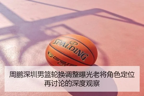 周鹏深圳男篮轮换调整曝光老将角色定位再讨论的深度观察